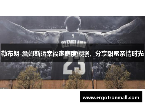 勒布朗-詹姆斯晒幸福家庭度假照，分享甜蜜亲情时光