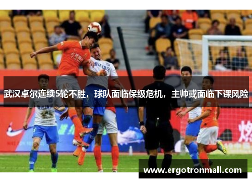 武汉卓尔连续5轮不胜，球队面临保级危机，主帅或面临下课风险