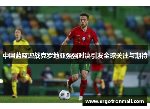 中国蓝篮迎战克罗地亚强强对决引发全球关注与期待